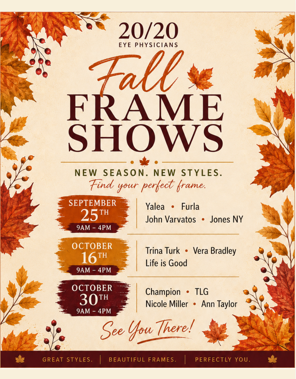 20/20 Eye Physicians Fall Frame Shows &mdash; New season, new styles, find your perfect frame. September 25th 9am&ndash;4pm: Yalea, Furla, John Varvatos, Jones NY. October 16th 9am&ndash;4pm: Trina Turk, Vera Bradley, Life is Good. October 30th 9am&ndash;4pm: Champion, TLG, Nicole Miller, Ann Taylor. See you there!